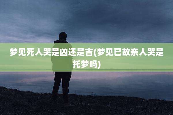 梦见死人哭是凶还是吉(梦见已故亲人哭是托梦吗)