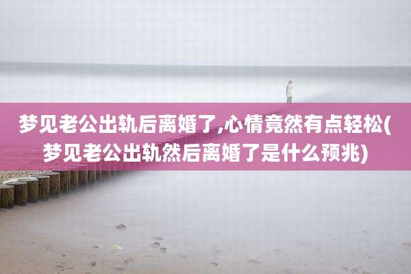 梦见老公出轨后离婚了,心情竟然有点轻松(梦见老公出轨然后离婚了是什么预兆)