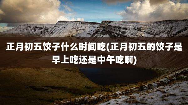 正月初五饺子什么时间吃(正月初五的饺子是早上吃还是中午吃啊)