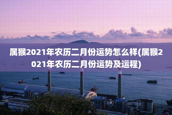 属猴2021年农历二月份运势怎么样(属猴2021年农历二月份运势及运程)