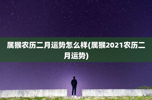 属猴农历二月运势怎么样(属猴2021农历二月运势)