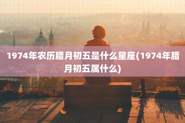 1974年农历腊月初五是什么星座(1974年腊月初五属什么)