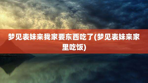 梦见表妹来我家要东西吃了(梦见表妹来家里吃饭)