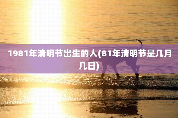 1981年清明节出生的人(81年清明节是几月几日)