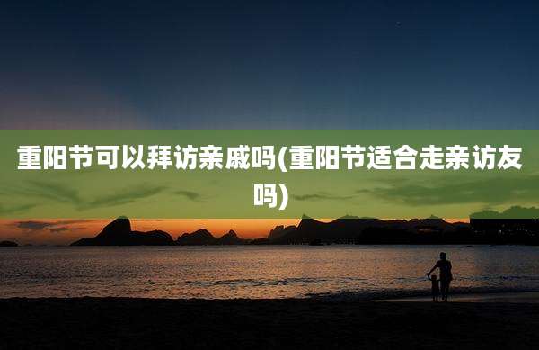 重阳节可以拜访亲戚吗(重阳节适合走亲访友吗)