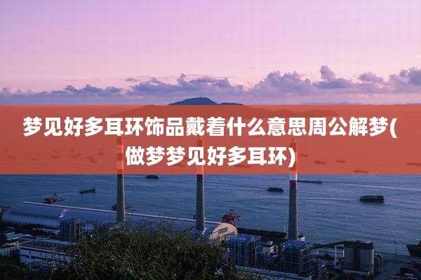梦见好多耳环饰品戴着什么意思周公解梦(做梦梦见好多耳环)