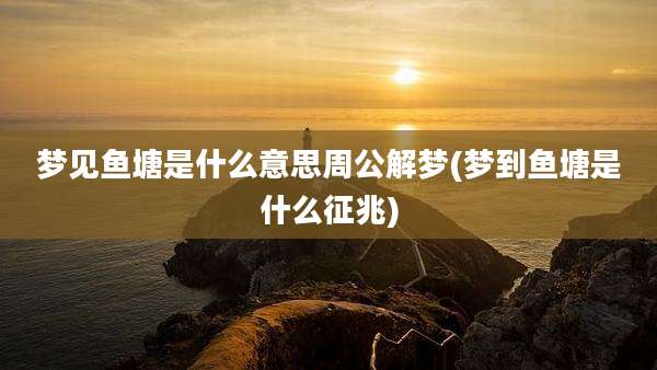 梦见鱼塘是什么意思周公解梦(梦到鱼塘是什么征兆)