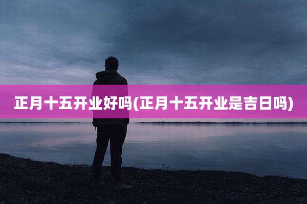 正月十五开业好吗(正月十五开业是吉日吗)
