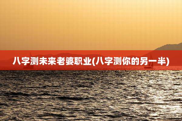 八字测未来老婆职业(八字测你的另一半)