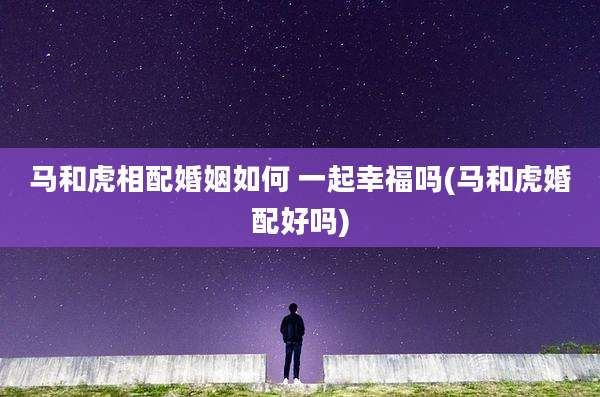 马和虎相配婚姻如何 一起幸福吗(马和虎婚配好吗)