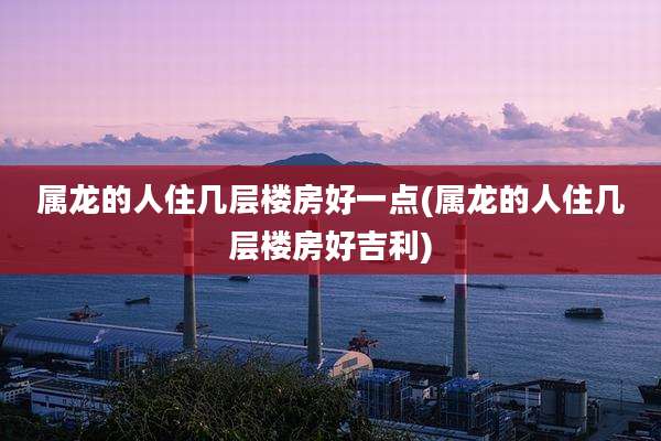 属龙的人住几层楼房好一点(属龙的人住几层楼房好吉利)