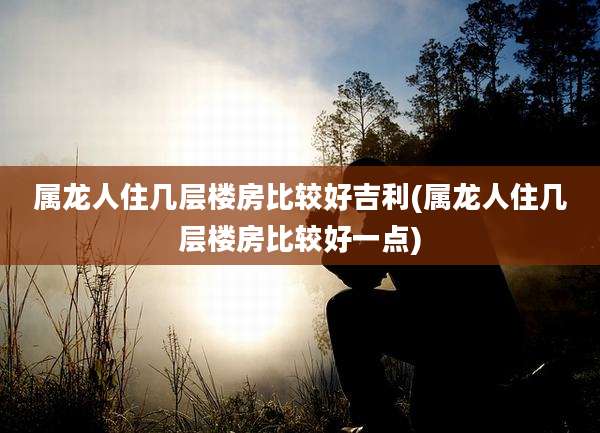 属龙人住几层楼房比较好吉利(属龙人住几层楼房比较好一点)