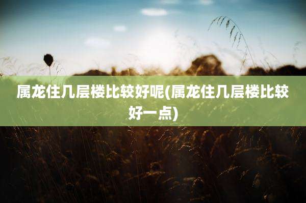 属龙住几层楼比较好呢(属龙住几层楼比较好一点)