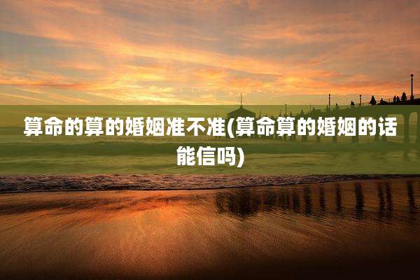 算命的算的婚姻准不准(算命算的婚姻的话能信吗)