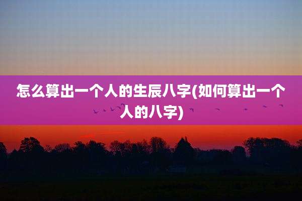怎么算出一个人的生辰八字(如何算出一个人的八字)