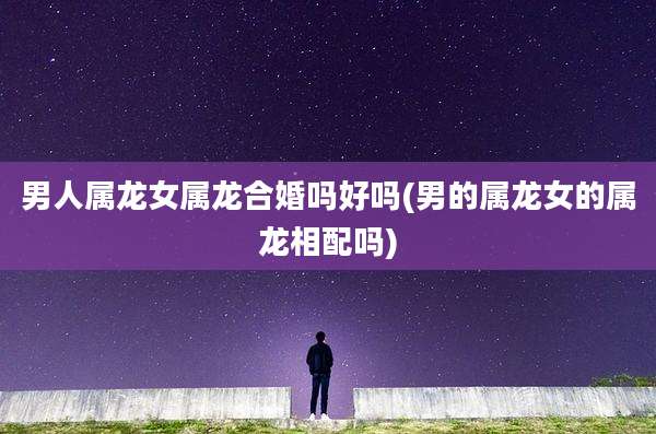 男人属龙女属龙合婚吗好吗(男的属龙女的属龙相配吗)