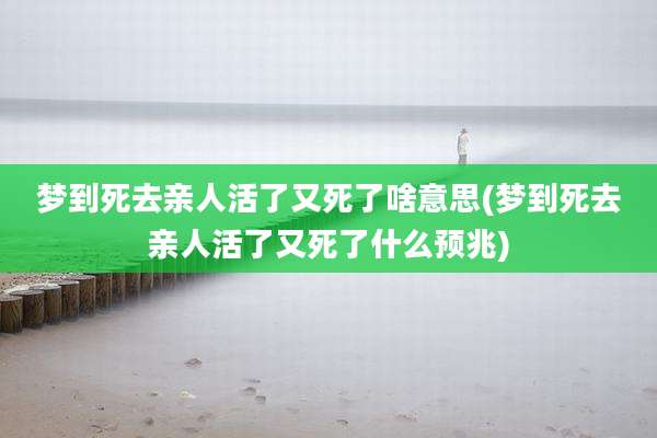 梦到死去亲人活了又死了啥意思(梦到死去亲人活了又死了什么预兆)
