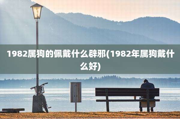1982属狗的佩戴什么辟邪(1982年属狗戴什么好)