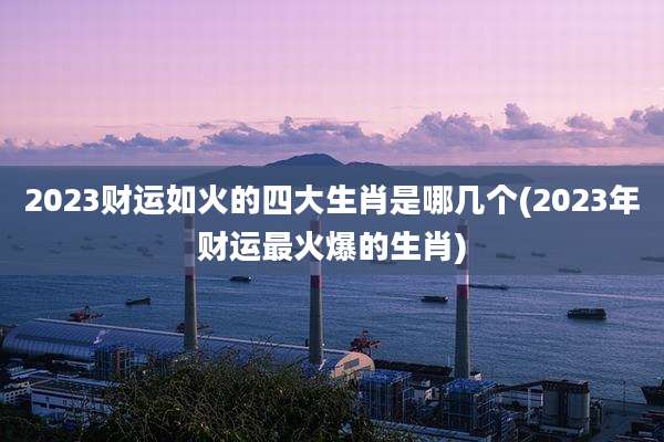 2023财运如火的四大生肖是哪几个(2023年财运最火爆的生肖)