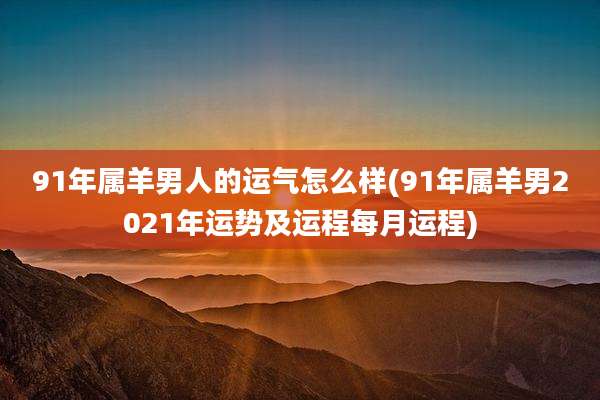 91年属羊男人的运气怎么样(91年属羊男2021年运势及运程每月运程)