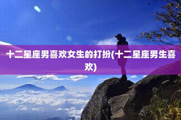 十二星座男喜欢女生的打扮(十二星座男生喜欢)