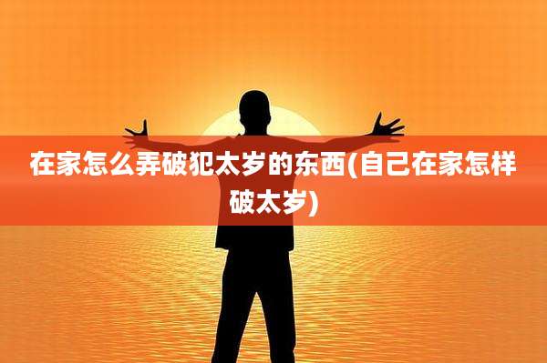 在家怎么弄破犯太岁的东西(自己在家怎样破太岁)