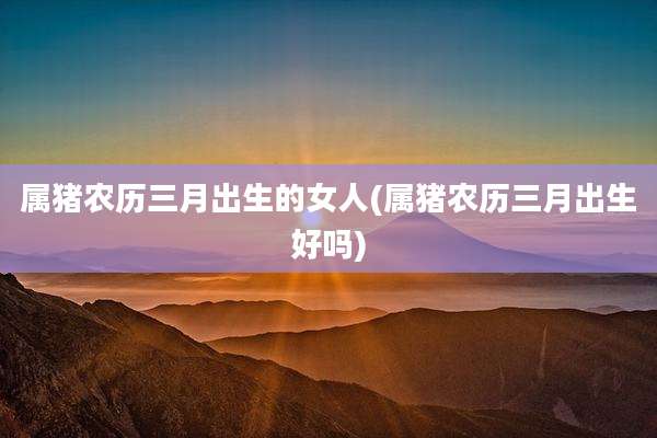 属猪农历三月出生的女人(属猪农历三月出生好吗)