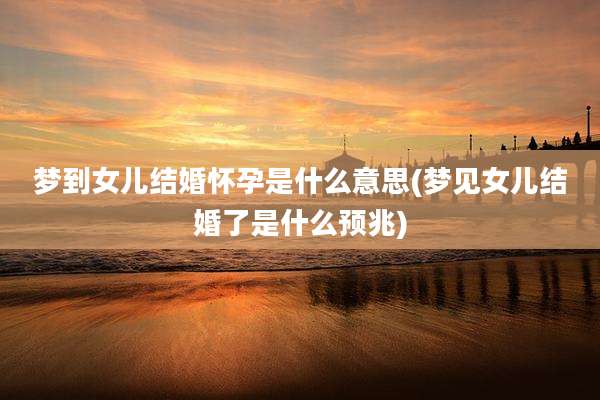 梦到女儿结婚怀孕是什么意思(梦见女儿结婚了是什么预兆)