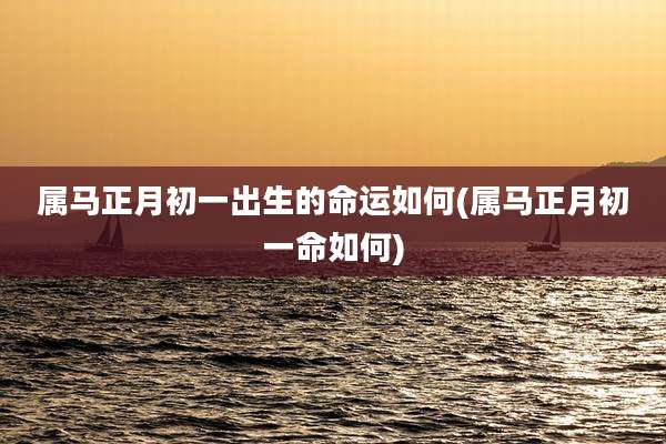 属马正月初一出生的命运如何(属马正月初一命如何)