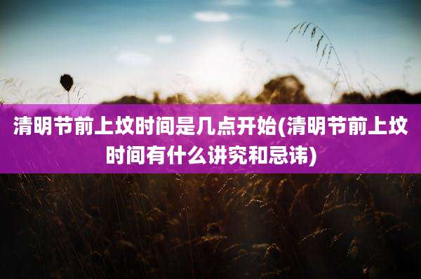清明节前上坟时间是几点开始(清明节前上坟时间有什么讲究和忌讳)
