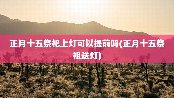 正月十五祭祀上灯可以提前吗(正月十五祭祖送灯)