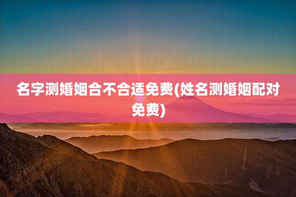 名字测婚姻合不合适免费(姓名测婚姻配对免费)