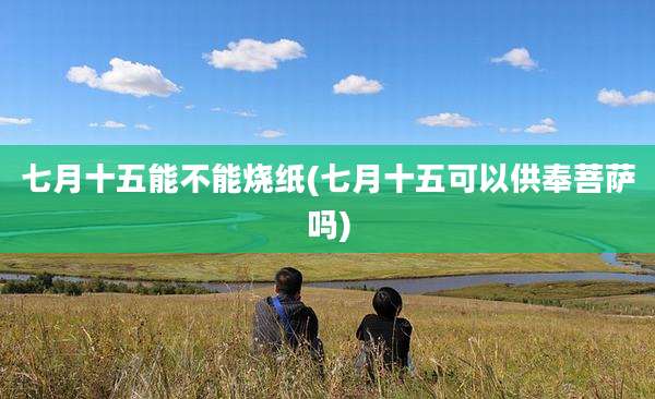 七月十五能不能烧纸(七月十五可以供奉菩萨吗)