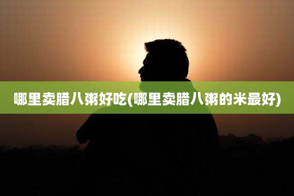 哪里卖腊八粥好吃(哪里卖腊八粥的米最好)
