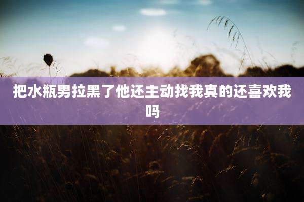 把水瓶男拉黑了他还主动找我真的还喜欢我吗