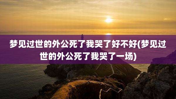梦见过世的外公死了我哭了好不好(梦见过世的外公死了我哭了一场)