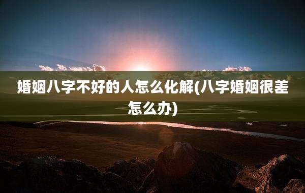 婚姻八字不好的人怎么化解(八字婚姻很差怎么办)
