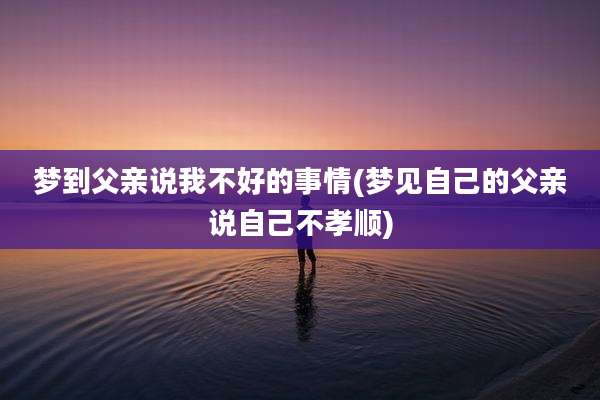 梦到父亲说我不好的事情(梦见自己的父亲说自己不孝顺)