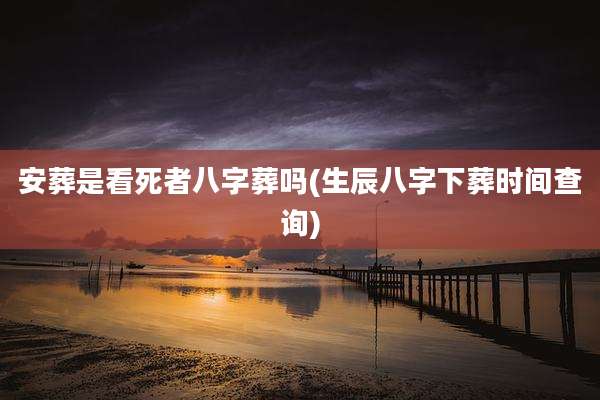 安葬是看死者八字葬吗(生辰八字下葬时间查询)