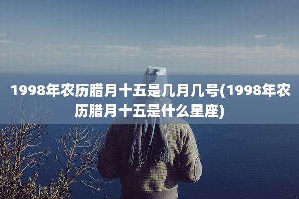1998年农历腊月十五是几月几号(1998年农历腊月十五是什么星座)