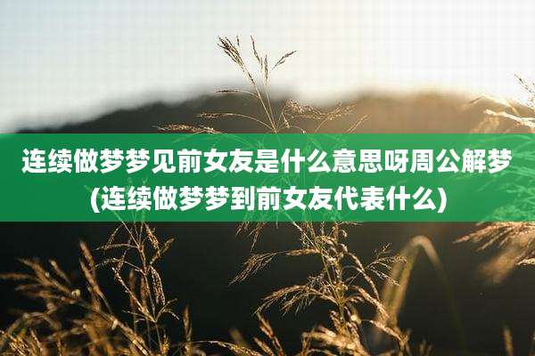 连续做梦梦见前女友是什么意思呀周公解梦(连续做梦梦到前女友代表什么)