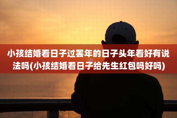 小孩结婚看日子过罢年的日子头年看好有说法吗(小孩结婚看日子给先生红包吗好吗)