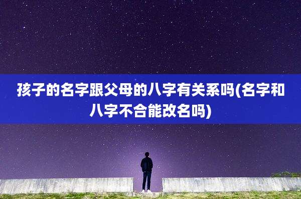孩子的名字跟父母的八字有关系吗(名字和八字不合能改名吗)