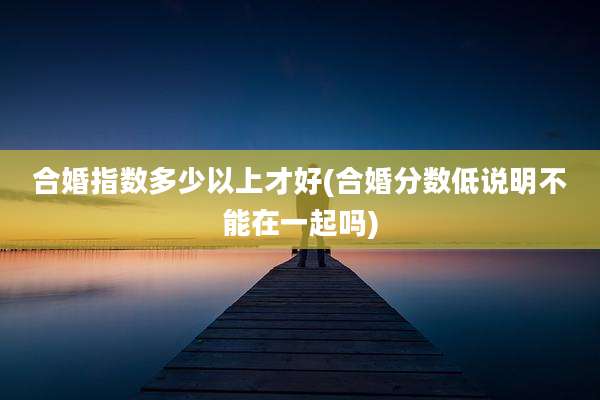 合婚指数多少以上才好(合婚分数低说明不能在一起吗)