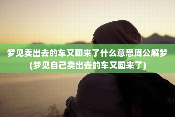 梦见卖出去的车又回来了什么意思周公解梦(梦见自己卖出去的车又回来了)
