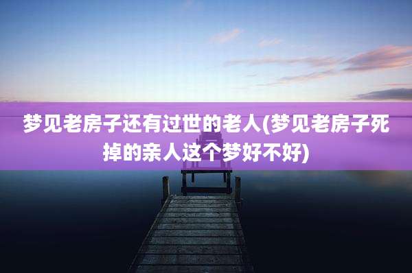 梦见老房子还有过世的老人(梦见老房子死掉的亲人这个梦好不好)