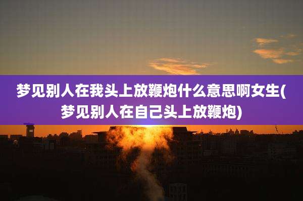 梦见别人在我头上放鞭炮什么意思啊女生(梦见别人在自己头上放鞭炮)