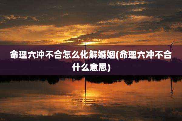 命理六冲不合怎么化解婚姻(命理六冲不合什么意思)