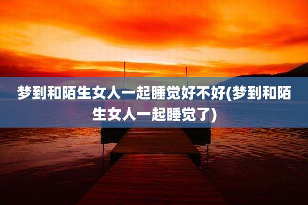 梦到和陌生女人一起睡觉好不好(梦到和陌生女人一起睡觉了)