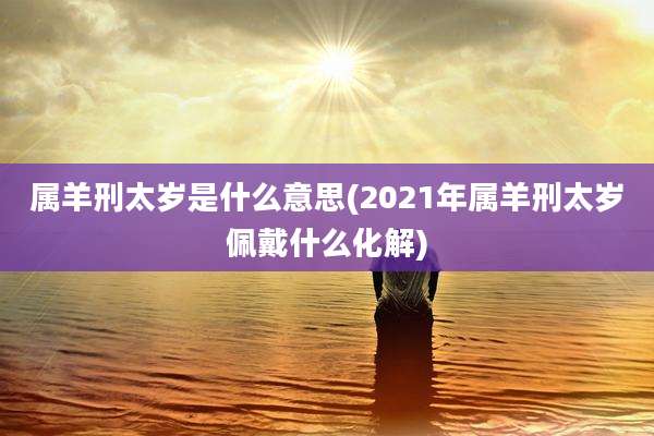 属羊刑太岁是什么意思(2021年属羊刑太岁佩戴什么化解)